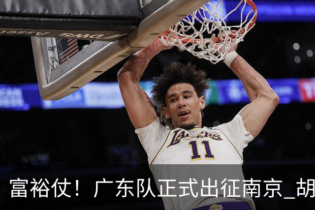 富裕仗！广东队正式出征南京 胡明轩领衔国手阵容 弗格阿祖布克在列