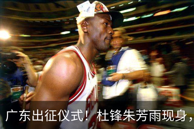 广东出征仪式！杜锋朱芳雨现身，萨姆纳仍缠纱布，胡明轩提拼搏！