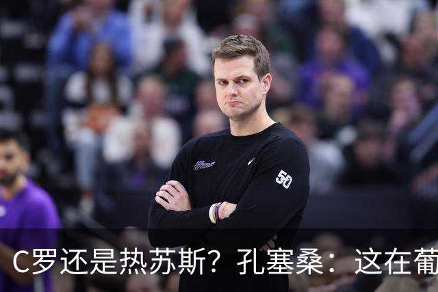 C罗还是热苏斯？孔塞桑：这在葡萄牙是个敏感话题，我不站队